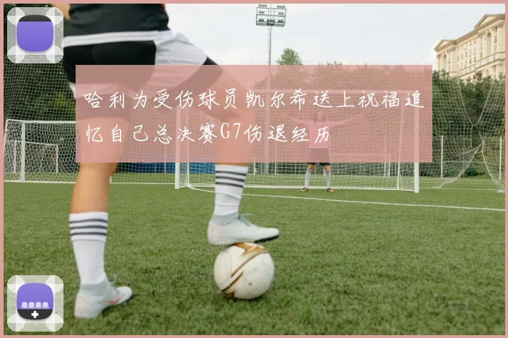 哈利为受伤球员凯尔希送上祝福追忆自己总决赛G7伤退经历