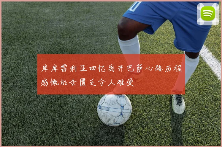 库库雷利亚回忆离开巴萨心路历程感慨机会匮乏令人难受