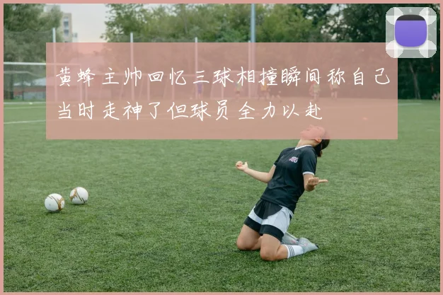 黄蜂主帅回忆三球相撞瞬间称自己当时走神了但球员全力以赴