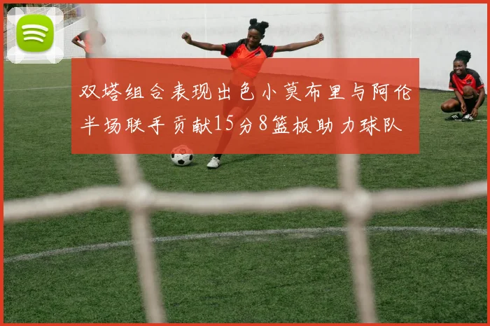 双塔组合表现出色小莫布里与阿伦半场联手贡献15分8篮板助力球队