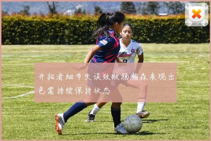 开拓者细节失误致败杨瀚森表现出色需持续保持状态