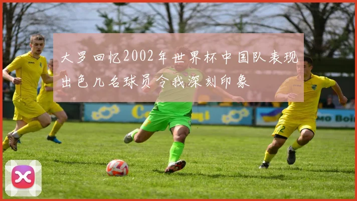 大罗回忆2002年世界杯中国队表现出色几名球员令我深刻印象