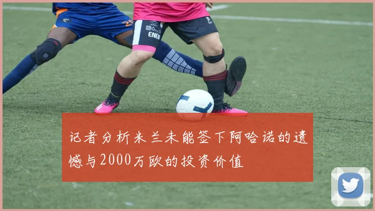 记者分析米兰未能签下阿哈诺的遗憾与2000万欧的投资价值