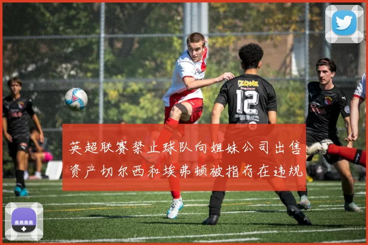 英超联赛禁止球队向姐妹公司出售资产切尔西和埃弗顿被指存在违规行为