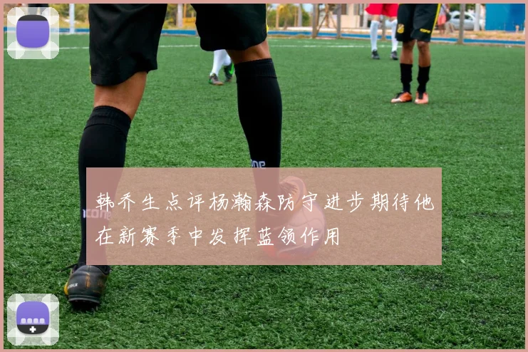 韩乔生点评杨瀚森防守进步期待他在新赛季中发挥蓝领作用