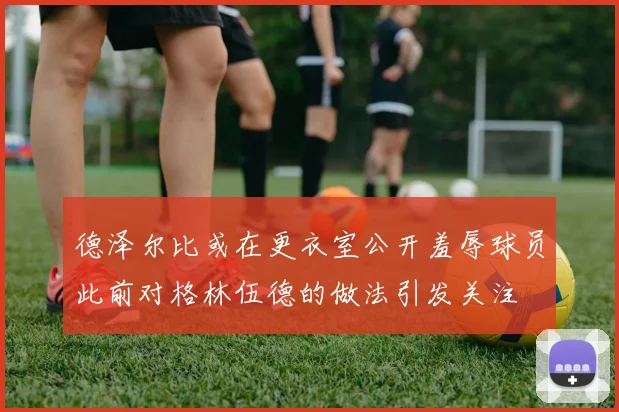 德泽尔比或在更衣室公开羞辱球员此前对格林伍德的做法引发关注