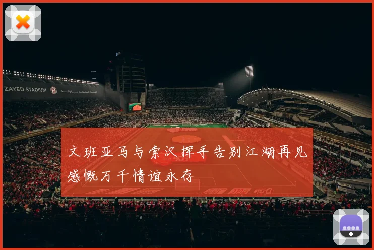 文班亚马与索汉挥手告别江湖再见感慨万千情谊永存