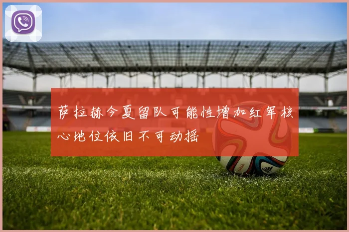 萨拉赫今夏留队可能性增加红军核心地位依旧不可动摇