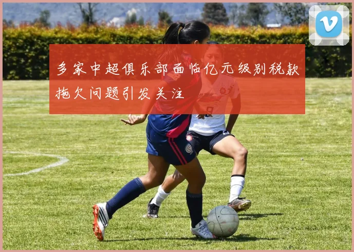 多家中超俱乐部面临亿元级别税款拖欠问题引发关注