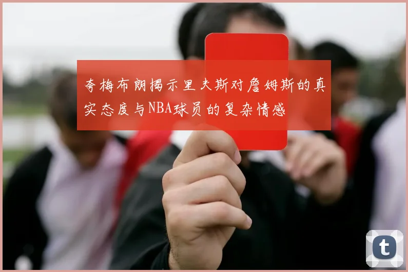 夸梅布朗揭示里夫斯对詹姆斯的真实态度与NBA球员的复杂情感