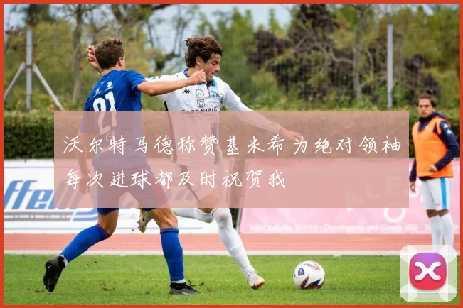 沃尔特马德称赞基米希为绝对领袖每次进球都及时祝贺我