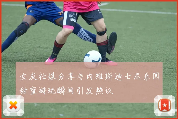 女友社媒分享与内维斯迪士尼乐园甜蜜游玩瞬间引发热议