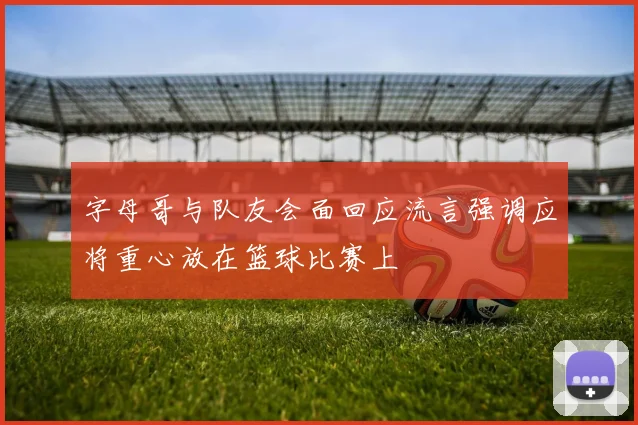 字母哥与队友会面回应流言强调应将重心放在篮球比赛上